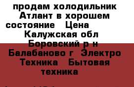 продам холодильник Атлант в хорошем состояние › Цена ­ 5 000 - Калужская обл., Боровский р-н, Балабаново г. Электро-Техника » Бытовая техника   